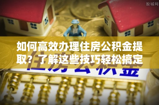 成都如何高效办理住房公积金提取？了解这些技巧轻松搞定