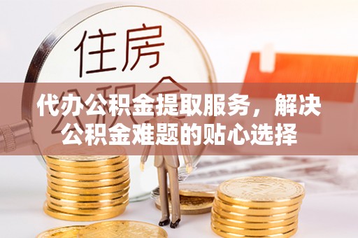 成都代办公积金提取服务，解决公积金难题的贴心选择