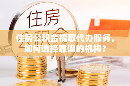 成都住房公积金提取代办服务，如何选择靠谱的机构？
