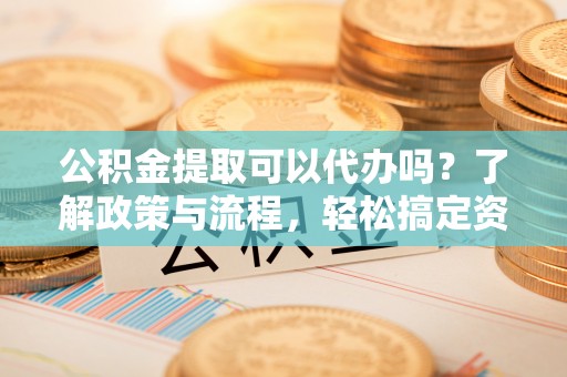 成都公积金提取可以代办吗？了解政策与流程，轻松搞定资金提取