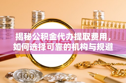 成都揭秘公积金代办提取费用，如何选择可靠的机构与规避潜在风险