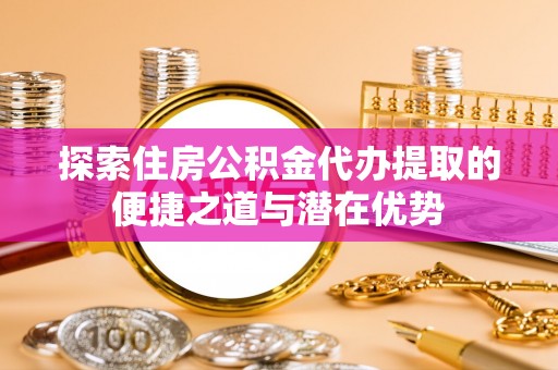 成都探索住房公积金代办提取的便捷之道与潜在优势