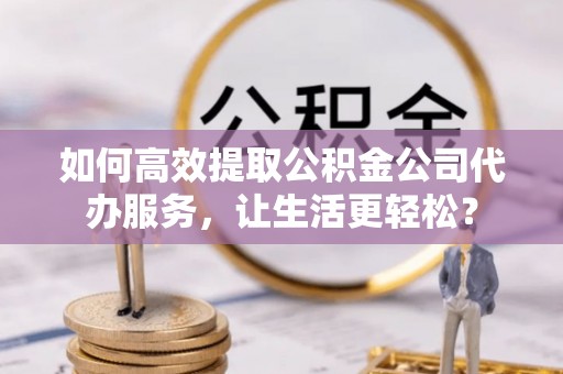 成都如何高效提取公积金公司代办服务，让生活更轻松？