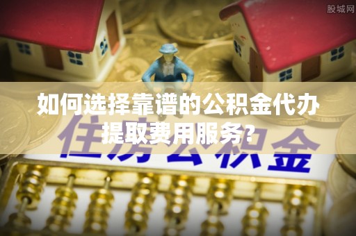 成都如何选择靠谱的公积金代办提取费用服务？