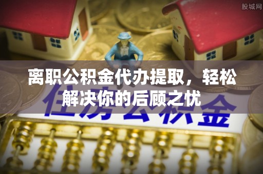 成都离职公积金代办提取，轻松解决你的后顾之忧