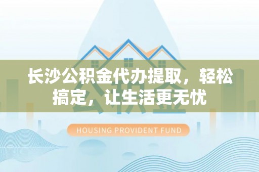 成都长沙公积金代办提取，轻松搞定，让生活更无忧