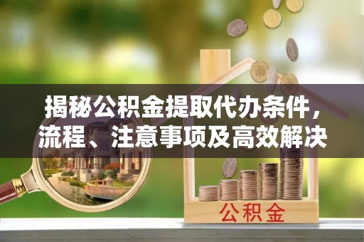 成都揭秘公积金提取代办条件，流程、注意事项及高效解决方案