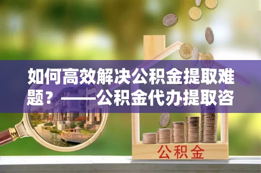 成都如何高效解决公积金提取难题？——公积金代办提取咨询服务全解析