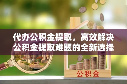 成都代办公积金提取，高效解决公积金提取难题的全新选择