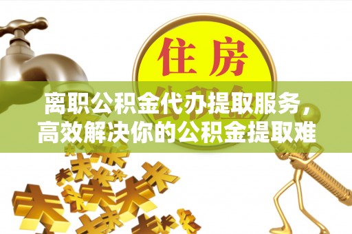 成都离职公积金代办提取服务，高效解决你的公积金提取难题
