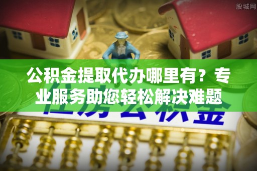 成都公积金提取代办哪里有？专业服务助您轻松解决难题