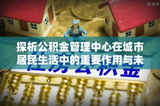 成都探析公积金管理中心在城市居民生活中的重要作用与未来发展趋势
