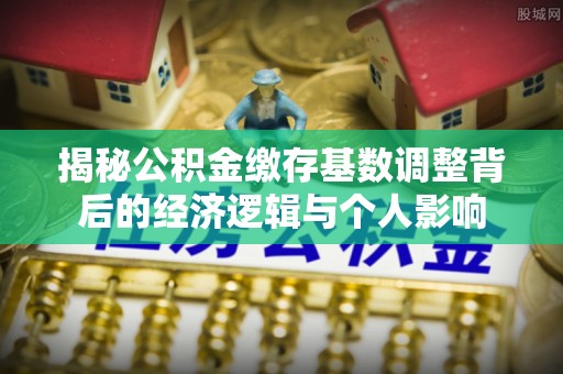 成都揭秘公积金缴存基数调整背后的经济逻辑与个人影响