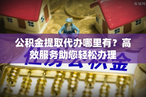 成都公积金提取代办哪里有？高效服务助您轻松办理