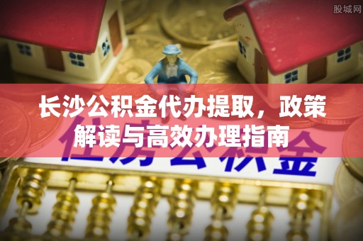成都长沙公积金代办提取，政策解读与高效办理指南