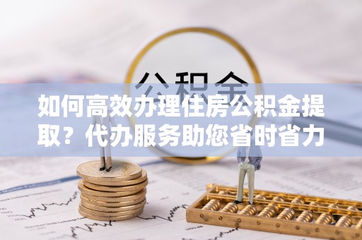 成都如何高效办理住房公积金提取？代办服务助您省时省力