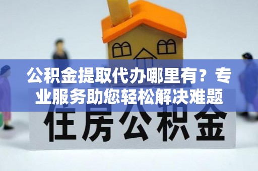 成都公积金提取代办哪里有？专业服务助您轻松解决难题