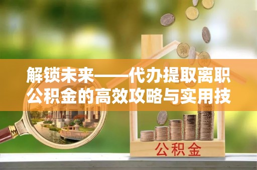 成都解锁未来——代办提取离职公积金的高效攻略与实用技巧