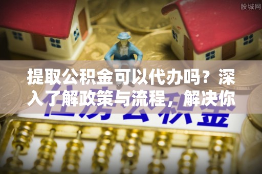 成都提取公积金可以代办吗？深入了解政策与流程，解决你的疑问