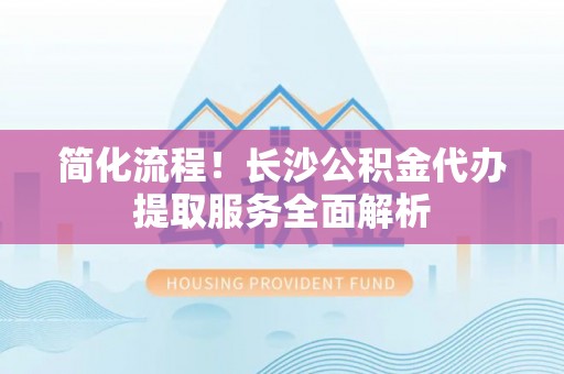 成都简化流程！长沙公积金代办提取服务全面解析