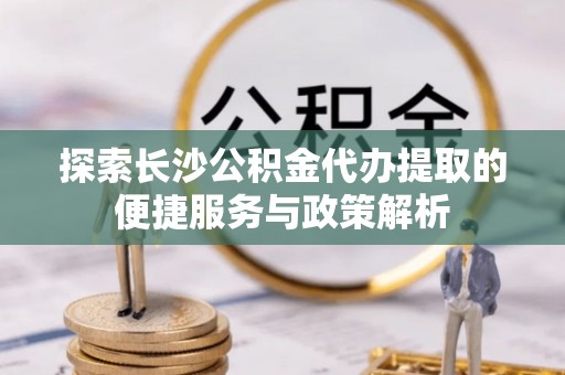 成都探索长沙公积金代办提取的便捷服务与政策解析