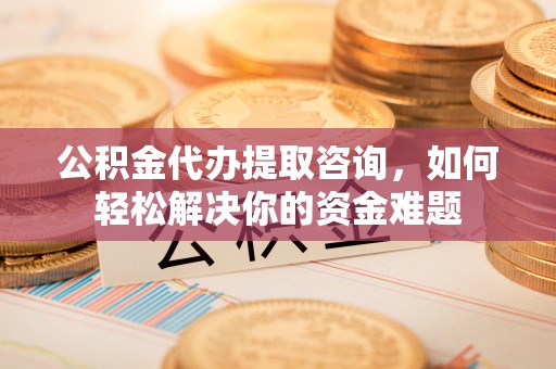 成都公积金代办提取咨询，如何轻松解决你的资金难题