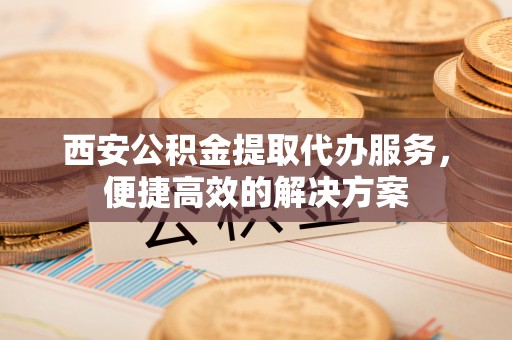 成都西安公积金提取代办服务，便捷高效的解决方案