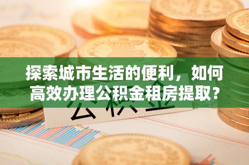 成都探索城市生活的便利，如何高效办理公积金租房提取？