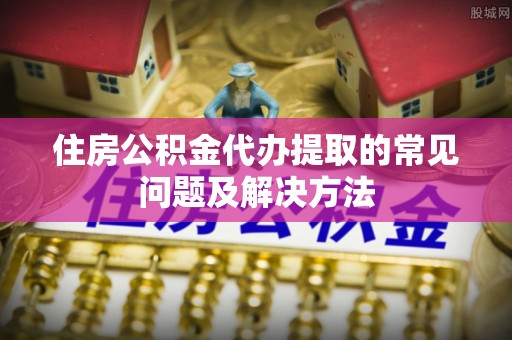 成都住房公积金代办提取的常见问题及解决方法