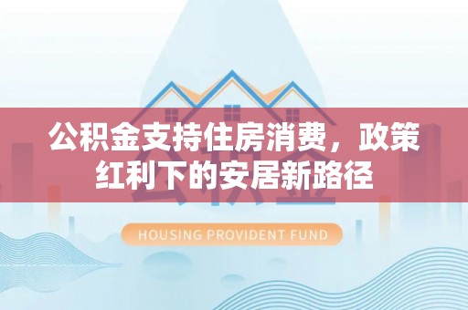 成都公积金支持住房消费，政策红利下的安居新路径