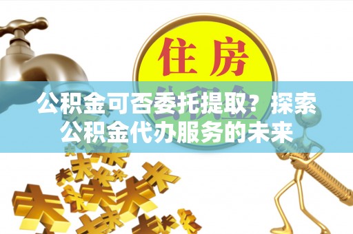 成都公积金可否委托提取？探索公积金代办服务的未来